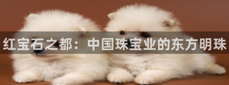 打造娱乐新航母：红宝石之都：中国珠宝业的东方明珠